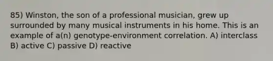 85) Winston, the son of a professional musician, grew up surrounded by many musical instruments in his home. This is an example of a(n) genotype-environment correlation. A) interclass B) active C) passive D) reactive