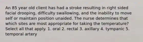 An 85 year old client has had a stroke resulting in right sided facial drooping, difficulty swallowing, and the inability to move self or maintain position unaided. The nurse determines that which sites are most appropriate for taking the temperature? Select all that apply. 1. oral 2. rectal 3. axillary 4. tympanic 5. temporal artery