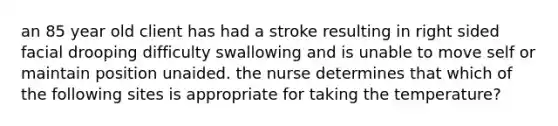 an 85 year old client has had a stroke resulting in right sided facial drooping difficulty swallowing and is unable to move self or maintain position unaided. the nurse determines that which of the following sites is appropriate for taking the temperature?