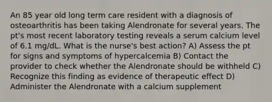 An 85 year old long term care resident with a diagnosis of osteoarthritis has been taking Alendronate for several years. The pt's most recent laboratory testing reveals a serum calcium level of 6.1 mg/dL. What is the nurse's best action? A) Assess the pt for signs and symptoms of hypercalcemia B) Contact the provider to check whether the Alendronate should be withheld C) Recognize this finding as evidence of therapeutic effect D) Administer the Alendronate with a calcium supplement