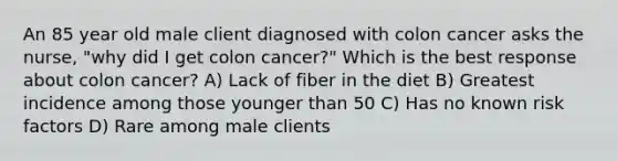 An 85 year old male client diagnosed with colon cancer asks the nurse, "why did I get colon cancer?" Which is the best response about colon cancer? A) Lack of fiber in the diet B) Greatest incidence among those younger than 50 C) Has no known risk factors D) Rare among male clients