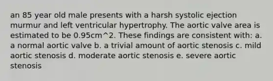 an 85 year old male presents with a harsh systolic ejection murmur and left ventricular hypertrophy. The aortic valve area is estimated to be 0.95cm^2. These findings are consistent with: a. a normal aortic valve b. a trivial amount of aortic stenosis c. mild aortic stenosis d. moderate aortic stenosis e. severe aortic stenosis