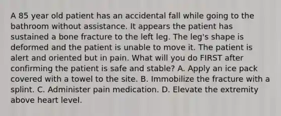 A 85 year old patient has an accidental fall while going to the bathroom without assistance. It appears the patient has sustained a bone fracture to the left leg. The leg's shape is deformed and the patient is unable to move it. The patient is alert and oriented but in pain. What will you do FIRST after confirming the patient is safe and stable? A. Apply an ice pack covered with a towel to the site. B. Immobilize the fracture with a splint. C. Administer pain medication. D. Elevate the extremity above heart level.