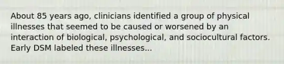 About 85 years ago, clinicians identified a group of physical illnesses that seemed to be caused or worsened by an interaction of biological, psychological, and sociocultural factors. Early DSM labeled these illnesses...