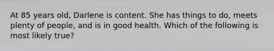 At 85 years old, Darlene is content. She has things to do, meets plenty of people, and is in good health. Which of the following is most likely true?