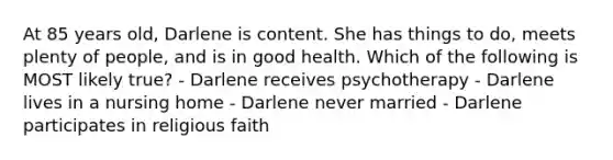 At 85 years old, Darlene is content. She has things to do, meets plenty of people, and is in good health. Which of the following is MOST likely true? - Darlene receives psychotherapy - Darlene lives in a nursing home - Darlene never married - Darlene participates in religious faith