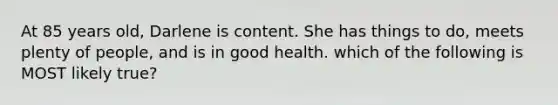 At 85 years old, Darlene is content. She has things to do, meets plenty of people, and is in good health. which of the following is MOST likely true?