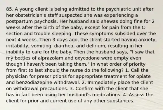 85. A young client is being admitted to the psychiatric unit after her obstetrician's staff suspected she was experiencing a postpartum psychosis. Her husband said shewas doing fine for 2 weeks after the birth of the baby, except for pain from the C-section and trouble sleeping. These symptoms subsided over the next 4 weeks. Then 3 days ago, the client started having anxiety, irritability, vomiting, diarrhea, and delirium, resulting in her inability to care for the baby. Then the husband says, "I saw that my bottles of alprazolam and oxycodone were empty even though I haven't been taking them." In what order of priority from first to last should the nurse do the following? 1. Call the physician for prescriptions for appropriate treatment for opiate and benzodiazepine withdrawal. 2. Immediately place the client on withdrawal precautions. 3. Confirm with the client that she has in fact been using her husband's medications. 4. Assess the client for prior and current use of any other substances.