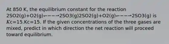 At 850 K, the equilibrium constant for the reaction 2SO2(g)+O2(g)↽−−⇀2SO3(g)2⁢SO2⁢(g)+O2⁡(g)⁢↽−−⇀⁢2⁢SO3⁢(g) is 𝐾c=15.Kc=15. If the given concentrations of the three gases are mixed, predict in which direction the net reaction will proceed toward equilibrium.