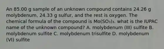 An 85.00 g sample of an unknown compound contains 24.26 g molybdenum, 24.33 g sulfur, and the rest is oxygen. The chemical formula of the compound is Mo(SO₃)₃. what is the IUPAC name of the unknown compound? A. molybdenum (III) sulfite B. molybdenum sulfite C. molybdenum trisulfite D. molybdenum (VI) sulfite