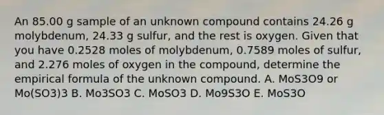 An 85.00 g sample of an unknown compound contains 24.26 g molybdenum, 24.33 g sulfur, and the rest is oxygen. Given that you have 0.2528 moles of molybdenum, 0.7589 moles of sulfur, and 2.276 moles of oxygen in the compound, determine the empirical formula of the unknown compound. A. MoS3O9 or Mo(SO3)3 B. Mo3SO3 C. MoSO3 D. Mo9S3O E. MoS3O