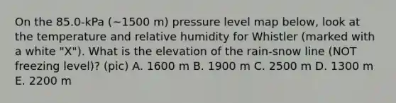 On the 85.0-kPa (~1500 m) pressure level map below, look at the temperature and relative humidity for Whistler (marked with a white "X"). What is the elevation of the rain-snow line (NOT freezing level)? (pic) A. 1600 m B. 1900 m C. 2500 m D. 1300 m E. 2200 m