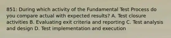 851: During which activity of the Fundamental Test Process do you compare actual with expected results? A. Test closure activities B. Evaluating exit criteria and reporting C. Test analysis and design D. Test implementation and execution