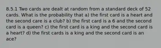 8.5.1 Two cards are dealt at random from a standard deck of 52 cards. What is the probability that a) the first card is a heart and the second care is a club? b) the first card is a 6 and the second card is a queen? c) the first card is a king and the second card is a heart? d) the first cards is a king and the second card is an ace?