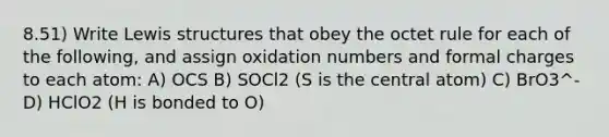 8.51) Write Lewis structures that obey the octet rule for each of the following, and assign oxidation numbers and formal charges to each atom: A) OCS B) SOCl2 (S is the central atom) C) BrO3^- D) HClO2 (H is bonded to O)