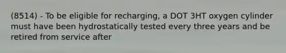 (8514) - To be eligible for recharging, a DOT 3HT oxygen cylinder must have been hydrostatically tested every three years and be retired from service after