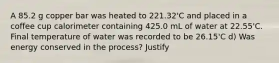 A 85.2 g copper bar was heated to 221.32'C and placed in a coffee cup calorimeter containing 425.0 mL of water at 22.55'C. Final temperature of water was recorded to be 26.15'C d) Was energy conserved in the process? Justify