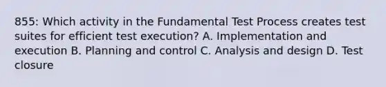 855: Which activity in the Fundamental Test Process creates test suites for efficient test execution? A. Implementation and execution B. Planning and control C. Analysis and design D. Test closure