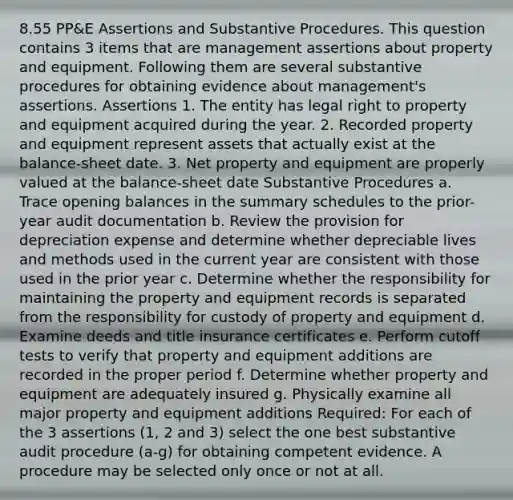 8.55 PP&E Assertions and Substantive Procedures. This question contains 3 items that are management assertions about property and equipment. Following them are several substantive procedures for obtaining evidence about management's assertions. Assertions 1. The entity has legal right to property and equipment acquired during the year. 2. Recorded property and equipment represent assets that actually exist at the balance-sheet date. 3. Net property and equipment are properly valued at the balance-sheet date Substantive Procedures a. Trace opening balances in the summary schedules to the prior-year audit documentation b. Review the provision for depreciation expense and determine whether depreciable lives and methods used in the current year are consistent with those used in the prior year c. Determine whether the responsibility for maintaining the property and equipment records is separated from the responsibility for custody of property and equipment d. Examine deeds and title insurance certificates e. Perform cutoff tests to verify that property and equipment additions are recorded in the proper period f. Determine whether property and equipment are adequately insured g. Physically examine all major property and equipment additions Required: For each of the 3 assertions (1, 2 and 3) select the one best substantive audit procedure (a-g) for obtaining competent evidence. A procedure may be selected only once or not at all.