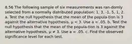 8.56 The following sample of six measurements was ran-domly selected from a normally distributed population: 1, 3, -1, 5, 1, 2. a. Test the null hypothesis that the mean of the popula-tion is 3 against the alternative hypothesis, μ < 3. Use a = .05. b. Test the null hypothesis that the mean of the popula-tion is 3 against the alternative hypothesis, μ ≠ 3. Use a = .05. c. Find the observed significance level for each test.