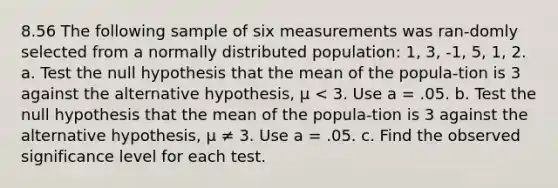 8.56 The following sample of six measurements was ran-domly selected from a normally distributed population: 1, 3, -1, 5, 1, 2. a. Test the null hypothesis that the mean of the popula-tion is 3 against the alternative hypothesis, μ < 3. Use a = .05. b. Test the null hypothesis that the mean of the popula-tion is 3 against the alternative hypothesis, μ ≠ 3. Use a = .05. c. Find the observed significance level for each test.