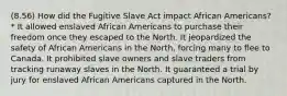 (8.56) How did the Fugitive Slave Act impact African Americans? * It allowed enslaved African Americans to purchase their freedom once they escaped to the North. It jeopardized the safety of African Americans in the North, forcing many to flee to Canada. It prohibited slave owners and slave traders from tracking runaway slaves in the North. It guaranteed a trial by jury for enslaved African Americans captured in the North.