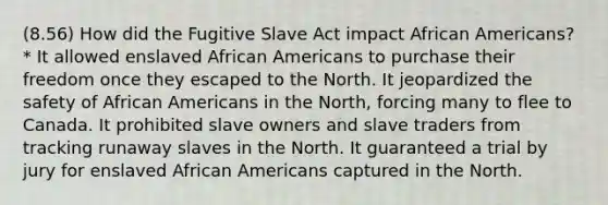 (8.56) How did the Fugitive Slave Act impact African Americans? * It allowed enslaved African Americans to purchase their freedom once they escaped to the North. It jeopardized the safety of African Americans in the North, forcing many to flee to Canada. It prohibited slave owners and slave traders from tracking runaway slaves in the North. It guaranteed a trial by jury for enslaved African Americans captured in the North.