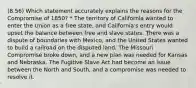 (8.56) Which statement accurately explains the reasons for the Compromise of 1850? * The territory of California wanted to enter the Union as a free state, and California's entry would upset the balance between free and slave states. There was a dispute of boundaries with Mexico, and the United States wanted to build a railroad on the disputed land. The Missouri Compromise broke down, and a new plan was needed for Kansas and Nebraska. The Fugitive Slave Act had become an issue between the North and South, and a compromise was needed to resolve it.