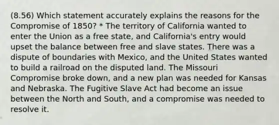 (8.56) Which statement accurately explains the reasons for the Compromise of 1850? * The territory of California wanted to enter the Union as a free state, and California's entry would upset the balance between free and slave states. There was a dispute of boundaries with Mexico, and the United States wanted to build a railroad on the disputed land. The Missouri Compromise broke down, and a new plan was needed for Kansas and Nebraska. The Fugitive Slave Act had become an issue between the North and South, and a compromise was needed to resolve it.