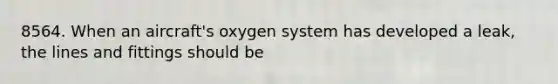 8564. When an aircraft's oxygen system has developed a leak, the lines and fittings should be