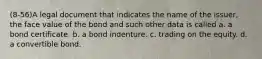 (8-56)A legal document that indicates the name of the issuer, the face value of the bond and such other data is called a. a bond certificate. b. a bond indenture. c. trading on the equity. d. a convertible bond.