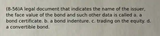 (8-56)A legal document that indicates the name of the issuer, the face value of the bond and such other data is called a. a bond certificate. b. a bond indenture. c. trading on the equity. d. a convertible bond.