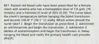 857. Packed red blood cells have been prescribed for a female client with anemia who has a hemoglobin level of 7.6 g/dL (76 mmol/L) and a hematocrit level of 30% (0.30). The nurse takes the client's temperature before hanging the blood transfusion and records 100.6° F (38.1° C) orally. Which action should the nurse take? 1. Begin the transfusion as prescribed. 2. Administer an antihistamine and begin the transfusion. 3. Administer 2 tablets of acetaminophen and begin the transfusion. 4. Delay hanging the blood and notify the primary health care provider (PHCP).