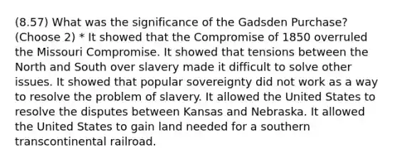 (8.57) What was the significance of the Gadsden Purchase? (Choose 2) * It showed that the Compromise of 1850 overruled the Missouri Compromise. It showed that tensions between the North and South over slavery made it difficult to solve other issues. It showed that popular sovereignty did not work as a way to resolve the problem of slavery. It allowed the United States to resolve the disputes between Kansas and Nebraska. It allowed the United States to gain land needed for a southern transcontinental railroad.