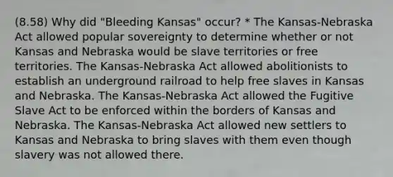 (8.58) Why did "Bleeding Kansas" occur? * The Kansas-Nebraska Act allowed popular sovereignty to determine whether or not Kansas and Nebraska would be slave territories or free territories. The Kansas-Nebraska Act allowed abolitionists to establish an underground railroad to help free slaves in Kansas and Nebraska. The Kansas-Nebraska Act allowed the Fugitive Slave Act to be enforced within the borders of Kansas and Nebraska. The Kansas-Nebraska Act allowed new settlers to Kansas and Nebraska to bring slaves with them even though slavery was not allowed there.