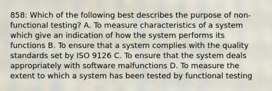 858: Which of the following best describes the purpose of non-functional testing? A. To measure characteristics of a system which give an indication of how the system performs its functions B. To ensure that a system complies with the quality standards set by ISO 9126 C. To ensure that the system deals appropriately with software malfunctions D. To measure the extent to which a system has been tested by functional testing