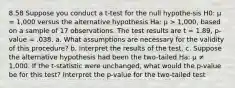 8.58 Suppose you conduct a t-test for the null hypothe-sis H0: μ = 1,000 versus the alternative hypothesis Ha: μ > 1,000, based on a sample of 17 observations. The test results are t = 1.89, p-value = .038. a. What assumptions are necessary for the validity of this procedure? b. Interpret the results of the test. c. Suppose the alternative hypothesis had been the two-tailed Ha: μ ≠ 1,000. If the t-statistic were unchanged, what would the p-value be for this test? Interpret the p-value for the two-tailed test