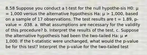 8.58 Suppose you conduct a t-test for the null hypothe-sis H0: μ = 1,000 versus the alternative hypothesis Ha: μ > 1,000, based on a sample of 17 observations. The test results are t = 1.89, p-value = .038. a. What assumptions are necessary for the validity of this procedure? b. Interpret the results of the test. c. Suppose the alternative hypothesis had been the two-tailed Ha: μ ≠ 1,000. If the t-statistic were unchanged, what would the p-value be for this test? Interpret the p-value for the two-tailed test