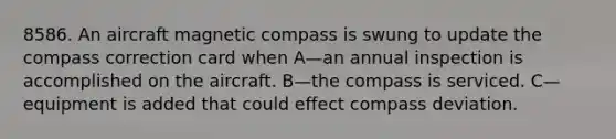 8586. An aircraft magnetic compass is swung to update the compass correction card when A—an annual inspection is accomplished on the aircraft. B—the compass is serviced. C—equipment is added that could effect compass deviation.