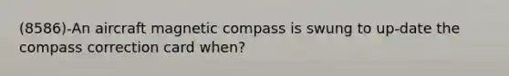 (8586)-An aircraft magnetic compass is swung to up-date the compass correction card when?