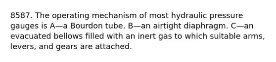 8587. The operating mechanism of most hydraulic pressure gauges is A—a Bourdon tube. B—an airtight diaphragm. C—an evacuated bellows filled with an inert gas to which suitable arms, levers, and gears are attached.