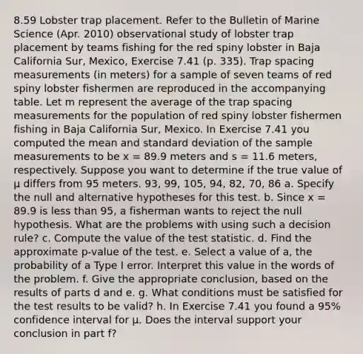 8.59 Lobster trap placement. Refer to the Bulletin of Marine Science (Apr. 2010) observational study of lobster trap placement by teams fishing for the red spiny lobster in Baja California Sur, Mexico, Exercise 7.41 (p. 335). Trap spacing measurements (in meters) for a sample of seven teams of red spiny lobster fishermen are reproduced in the accompanying table. Let m represent the average of the trap spacing measurements for the population of red spiny lobster fishermen fishing in Baja California Sur, Mexico. In Exercise 7.41 you computed the mean and standard deviation of the sample measurements to be x = 89.9 meters and s = 11.6 meters, respectively. Suppose you want to determine if the true value of μ differs from 95 meters. 93, 99, 105, 94, 82, 70, 86 a. Specify the null and alternative hypotheses for this test. b. Since x = 89.9 is less than 95, a fisherman wants to reject the null hypothesis. What are the problems with using such a decision rule? c. Compute the value of the test statistic. d. Find the approximate p-value of the test. e. Select a value of a, the probability of a Type I error. Interpret this value in the words of the problem. f. Give the appropriate conclusion, based on the results of parts d and e. g. What conditions must be satisfied for the test results to be valid? h. In Exercise 7.41 you found a 95% confidence interval for μ. Does the interval support your conclusion in part f?