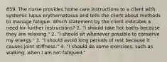 859. The nurse provides home care instructions to a client with systemic lupus erythematosus and tells the client about methods to manage fatigue. Which statement by the client indicates a need for further instructions? 1. "I should take hot baths because they are relaxing." 2. "I should sit whenever possible to conserve my energy." 3. "I should avoid long periods of rest because it causes joint stiffness." 4. "I should do some exercises, such as walking, when I am not fatigued."