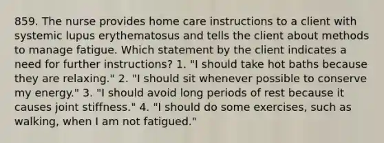 859. The nurse provides home care instructions to a client with systemic lupus erythematosus and tells the client about methods to manage fatigue. Which statement by the client indicates a need for further instructions? 1. "I should take hot baths because they are relaxing." 2. "I should sit whenever possible to conserve my energy." 3. "I should avoid long periods of rest because it causes joint stiffness." 4. "I should do some exercises, such as walking, when I am not fatigued."