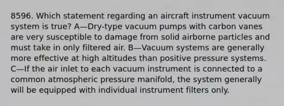 8596. Which statement regarding an aircraft instrument vacuum system is true? A—Dry-type vacuum pumps with carbon vanes are very susceptible to damage from solid airborne particles and must take in only filtered air. B—Vacuum systems are generally more effective at high altitudes than positive pressure systems. C—If the air inlet to each vacuum instrument is connected to a common atmospheric pressure manifold, the system generally will be equipped with individual instrument filters only.