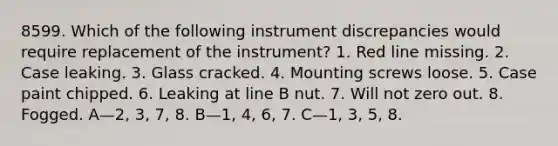 8599. Which of the following instrument discrepancies would require replacement of the instrument? 1. Red line missing. 2. Case leaking. 3. Glass cracked. 4. Mounting screws loose. 5. Case paint chipped. 6. Leaking at line B nut. 7. Will not zero out. 8. Fogged. A—2, 3, 7, 8. B—1, 4, 6, 7. C—1, 3, 5, 8.