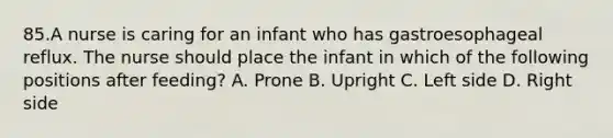 85.A nurse is caring for an infant who has gastroesophageal reflux. The nurse should place the infant in which of the following positions after feeding? A. Prone B. Upright C. Left side D. Right side