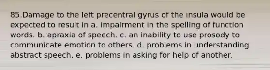 85.Damage to the left precentral gyrus of the insula would be expected to result in a. impairment in the spelling of function words. b. apraxia of speech. c. an inability to use prosody to communicate emotion to others. d. problems in understanding abstract speech. e. problems in asking for help of another.