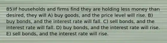 85)If households and firms find they are holding less money than desired, they will A) buy goods, and the price level will rise. B) buy bonds, and the interest rate will fall. C) sell bonds, and the interest rate will fall. D) buy bonds, and the interest rate will rise. E) sell bonds, and the interest rate will rise.