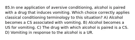 85.In one application of aversive conditioning, alcohol is paired with a drug that induces vomiting. Which choice correctly applies classical conditioning terminology to this situation? A) Alcohol becomes a CS associated with vomiting. B) Alcohol becomes a US for vomiting. C) The drug with which alcohol is paired is a CS. D) Vomiting in response to the alcohol is a UR.